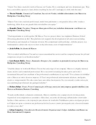Página14
"I knew Ton when i started to work at Sucesso em Vendas. He is a inteligent and very determinate guy. They
have a incredible capacity to learn about everything by her self. I am happy to work with this man."
— Thecio Pelanda, Commercial Consultant, Sucesso em Vendas, trabalhou diretamente com Marcos na
Multiprime Consulting Group
"Marcos Tom é um excelente profissional, muito bom palestrante e com grandes idéias sobre vendas e
marketing. Além de ser um grande líder em trabalhos em equipe."
— Ronaldo Nuzzi, President, Thompson Management Horizons, trabalhou diretamente com Marcos na
Multiprime Consulting Group
"I had opportunitie to work together Mr.Marcos Ton in a project where was implanted Business School
(E-learning plataform) at J&J. This platform now supports the development of all sales team including
all franchises and channels at Consumer division. His commitment and knowledge , with the project, was
fundamental to achieve the sucess we have today after many years of implementation."
— João Seffrin, foi cliente de Marcos
"We've worked with Marcos Ton and we can recomendated his service and his company because his job and
competence are prove on brazilian market."
— Luiz Renato Roble, Owner, Datamaker Designers, foi consultor ou prestador de serviços de Marcos na
Multiprime Consulting Group
"I had the chance to work with Marcos Ton on the early stage of our company. Marcos is a highly talented,
smart, creative and committed professional. He is successful in making his ideas grow and work. I
recommend him and I am confident of his professional contributions in any work! Tive a chance de trabalhar
com o Marcos no início da nossa empresa. O Ton é um profissional extremamente talentoso, inteligente,
criativo e comprometido. Ele sabe como fazer suas idéias funcionarem. Eu o recomendo e tenho certeza da
sua contribuição profissional em qualquer trabalho!"
— Debora Behar, Owner, Priory Comunicação & Design, estava em outra empresa quando trabalhou com
Marcos na Markston Business Consulting
"Focado em Resultado e altamente estruturado, Marcos contribui com a equipe através de uma postura
responsável com compromissos assumidos. Além disso, seu estilo de liderança influenciador e motivador
facilita o clima amistoso e de cooperação para alcance de resultados.Trabalhamos juntos em alguns projetos
na Caliper nos quais se mostrou um profissional de fácil acesso e muito preocupado com o desenvolvimento
de todos a sua volta!"
— Lilian Gonçalves, Consultora de Desenvolvimento Organizacional, Caliper, trabalhou com Marcos na
Many International Companies
 