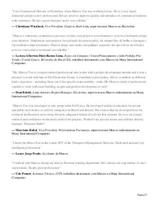 Página15
"I was Commercial Director at Electrolux, when Marcos Ton was working for me. He is a very smart,
dedicated and pro-active professional.Always aware to improve quality and attendace of commercial relations
with customers..He has a good character and is very reliable."
— Christiaan Wienbeck, Vice President, Graficos Burti Ltda, supervisionou Marcos na Electrolux
"Marcos é entusiasta, contamina as pessoas e realiza seus projetos com otimismo e com isso facilmente atinge
seus objetivos. Nenhum de seus projetos foi realizado de maneira pífia, ele sempre lhes dá brilho e destaque e
faz resultados impressionantes. Marcos atinge suas metas em qualquer segmento em que estiver envolvido e
por isso com certeza recomendo seu trabalho."
— Lorena Alberton Diniz Ramos Lima, Espec.em Compras / Coord Planejamento e Adm Pedidos Pós-
Venda / Coord Comex, Electrolux do Brasil S/A, trabalhou diretamente com Marcos na Many International
Companies
"Mr. Marcos Ton is a target-oriented professional who works with a people-development attitude and it was a
pleasure to work with him at The Electrolux Group. A contributive personality, able to contribute in different
kinds of projects - including those out of his specific responsability - make Mr. Marcos a kind of professional
capable to work with team-building, people and product development as well."
— Deni Belotti, Latin America Region Manager, Electrolux, supervisionou Marcos indiretamente na Many
International Companies
"Marcos Ton was developter at new group in the EAD area. He developed technical education for private
and public universities as well for enterprises in Brazil and abroad. The courses that he developed were for
technical and business areas using the most adequated technical tools for that moment. He was very target
oriented and confidence on the final result of his projects. Worked very good in teams and with her ditectly
manager. Marciano Rubel"
— Marciano Rubel, Vice-President, Polyterminais Portuarios, supervisionou Marcos indiretamente na
Many International Companies
"I know the Marco Ton in the course FCT of the Thompson Management Horizons. Dedicated and and very
intelligent professional."
— Lauro Jorge Prado, foi cliente de Marcos
"I worked with Marcos during my time in Siemens' training department. He's always one step further of one's
expectations. Really great professional."
— Udo Penner, Instrutor Técnico, CITS, trabalhou diretamente com Marcos na Many International
Companies
 