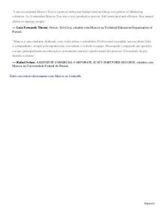 Página16
"I can recommend Marcos Ton as a person with great background and deep recognition of Marketing
solutions. As I remember Marcos Ton was a very productive person. Self motivated and efficient. Has natural
ability to manage people."
— Luiz Fernando Thomé, Owner, TeleCorp, estudou com Marcos na Technical Education Organization of
Paraná
"Marcos é um estudante dedicado, com visão crítica e autodidata. Profissional exemplar, um excelente líder
e companheiro, sempre preocupado com o resultado e voltado à equipe. Preocupado e engajado em questões
sociais, principalmente na educação e crescimento pessoal e profissional das pessoas. Um modelo de pai,
marido e cristão."
— Rafael Schon, ASSISTENTE COMERCIAL CORPORATE, ICATU HARTFORD SEGUROS, estudou com
Marcos na Universidade Federal do Paraná
Entre em contato diretamente com Marcos no LinkedIn
 