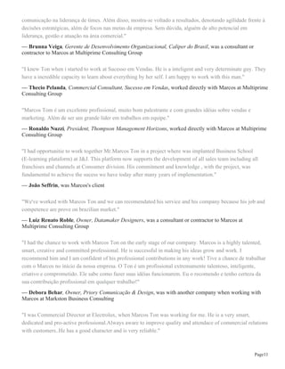 Página6
Members:Marcos Ton, Márcio Nora, Antonio José Lima Neto, Evandro Vieira, Sergio Vicente Cordeiro
Figueiredo, Alexandro Stephanin, Bruno Dias
Programa de Capacitação Comercial focado no desenvolvimento de Lideranças e Equipes Comerciais, com
foco na formação de Equipes de Multiplicadores de Treinamento e Excelência no atendimento a clientes.
Publicações
Educação a distância no ambiente profissional
FUNIBER - Fundação Universitária Iberoamericana December 10, 2012
Authors: Marcos Ton
As organizações de um modo geral, tanto pública quanto privadas, despertaram para a modernização de suas
estruturas. Uma revolução não muito silenciosa vem ocorrendo e conceitos como qualidade total, gestão pela
excelência, tecnologia, capacitação e desenvolvimentos de recursos humanos, estão na ordem do dia. Todos
estes conceitos estão voltados para uma finalidade, conduzir as organizações à eficácia com a melhoria
contínua nos processos. O objetivo do presente trabalho visa, sem encerrar o assunto, analisar de que forma
o uso do método de ensino a distância pode contribuir para a formação continuada dos colaboradores. Com
base em autores que abordam o tema e, também por meio de consulta a artigos e publicações em outros
formatos, foi possível analisar e contextualizar o modelo de ensino a distância, como um recurso que se
apresenta para as organizações ainda de modo evolutivo, onde há a separação física das pessoas, porém
com o uso das tecnologias da informação empreendem uma constante interação caracterizando a educação
a distância como um processo de intensa comunicação. Face à escolha pela consulta bibliográfica, não foi
realizada pesquisa de campo, no entanto, com os subsídios reunidos na bibliografia dos autores citados, foi
possível avaliar que a proposta de educação a distância, reúne um conjunto de fatores que interagem entre
si e, se bem conduzidos, podem transformar a informação em conhecimento, com reflexos significativos na
estrutura organizacional das organizações.
Reconhecimentos e prêmios
- Conhecer minha esposa - 1996 - Conhecer Deus, Jesus Cristo - 1998 - Atuar profissionalmente com
consultoria - 2000 - Servir a Casa de Deus - 2004 - Ter uma filha - 2005
Interesses
Business Networking and Partnership, Development and Training of Sales Leader and Team, Sales, Business
and Executive Coaching, Sales Mentoring.
Idiomas
Inglês
Experiência com trabalhos voluntários
Volunteer instructor na Junior Achievement of Brazil
May 2005 - Present (9 years 10 months)
 