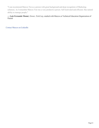 Página8
Marcos Ton
Consultor, Trainer, Coach and Certified Action Learning Coach
ton@lidertreinador.com.br
48 pessoas recomendaram Marcos
"“É maravilhoso poder ter ao lado um profissional tão dedicado, respeitado e capacitado como Marcos Ton.
Sua habilidade de criar e conduzir programas voltados a formação de executivos de alto nível é admirável.
Possui enorme dedicação aos desafios e principalmente em novos negócios e está sempre disposto a para
apoiar em novas demandas e oportunidades. Entre várias competências técnicas, destaco sua capacidade de
planejamento estratégico. Como maior virtude, é um grande defensor da instituição família, também parceiro
e amigo”."
— Evandro Vieira, trabalhou diretamente com Marcos
"Marcos Ton é um profissional acima da média! Competente, exigente e possui um profundo conhecimento
na área de sua atuação, conseguindo sempre agregar com ideias inovadoras e adequadas para a obtenção de
melhores resultados."
— Berenice Ferreira Pucci, foi cliente de Marcos
"Marcos Ton sempre demonstra muita seriedade no trato com seus parceiros de trabalho bem como com seus
clientes, com uma competência comercial acima da media. Atua com enorme capacidade no desenvolvimento
corporativo com visão focada na educação continuada com a estrategias de treinamentos, organização
e desenvolvimentos pessoais e corporativos. Sua visão de líder o capacita e o torna um profissional
determinado e valioso."
— Fabiano Lima, Producto Engeneering, Electrolux Floor Care & Small Appliances, trabalhou diretamente
com Marcos na Líder Treinador
"Marcos é um profissional com excelente visão estratégica, uma pessoa que consegue facilmente visualizar
uma situação e todos os aspectos que estão envolvidos o que torna suas decisões muito bem pautadas. Tive a
oportunidade de conhecer também sua excelente habilidade de organização, traçando metas, acompanhando,
direcionando sua equipe e conseguindo melhores resultados nos projetos em que atuamos juntos. É um
profissional muito atualizado, gosta de conhecer novas técnicas, tem excelente conhecimento teórico e que
é colocado em prática. É também um ótimo palestrante, além de uma pessoa muito fácil de lidar no dia a dia
pela sua simpatia e educação."
 