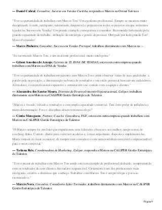 Página9
— Daniel Cabral, Consultor, Sucesso em Vendas Curitiba, respondia a Marcos na Owner Services
"Tive a oportunidade de trabalhar com Marcos Ton! Um excelente profissional. Sempre se mostrou muito
disciplinado, focado, inteligente, interessado, disponivel e próximo em todos os projetos em que estivemos
ligados na Sucesso em Vendas! Um grande exemplo como pessoa e consultor. Recomendo fortemente pela
grande capacidade de trabalho, definição de estratégia e gestão de pessoas. Obrigado por tudo grande Ton!
Marco Fernandes"
— Marco Pinheiro, Consultor, Sucesso em Vendas Portugal, trabalhou diretamente com Marcos na --
"Eu recomendo Marcos Ton, é um excelente profissional, muito inteligente."
— Gilson Anselmo de Araujo, Gerente de TI, IDNA DE VENDAS, estava em outra empresa quando
trabalhou com Marcos na DNA de Vendas
"Tive a oportunidade de trabalhar em parceria com MarcosTon e pude observar várias de suas qualidades: a
paixão pela negociação, a determinação na busca de resultados e seu estilo gerencial baseado em indicadores.
Além disso, é um profissional expansivo e comunicativo no contato com a equipe e clientes."
— Alessandra dos Santos Moura, Diretora de Desenvolvimento Organizacional, Caliper, trabalhou
diretamente com Marcos na CALIPER Gestão Estratégica de Talentos
"Marcos é focado, voltado a resultados e com ampla capacidade comercial. Tem forte poder de influência e
muita determinação. Foco e disciplina descrevem meu colega!"
— Cintia Menegazzo, Partner, Coach e Consultora, FGY, estava em outra empresa quando trabalhou com
Marcos na CALIPER Gestão Estratégica de Talentos
"O Marcos sempre foi um líder que impulsionou seus liderados a buscar o seu melhor, um processo de
coaching diário. Correto, aberto para ouvir novas ideias e, o mais importante, disposto a implementá-las.
Muita vontade de fazer acontecer, de romper com o mindset e com uma resiliência invejável e imprescindível
para o setor comercial."
— Tatiana Reis, Coordenadora de Marketing, Caliper, respondia a Marcos na CALIPER Gestão Estratégica
de Talentos
"Tive o prazer de trabalhar com Marcos Ton sendo este um exemplo de profissional dedicado, comprometido
com os resultados de seus clientes, Inovador e responsável. Certamente é um dos profissionais mais
inteligente, criativo e dinâmico que conheço. Trabalhar com Marcos Ton é um privilégio e por isso
recomendo-o."
— Márcio Nora, Consultor, Consultoria Líder Treinador, trabalhou diretamente com Marcos na CALIPER
Gestão Estratégica de Talentos
 