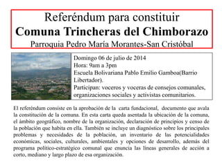 Referéndum para constituir
Comuna Trincheras del Chimborazo
Parroquia Pedro María Morantes-San Cristóbal
Domingo 06 de julio de 2014
Hora: 9am a 3pm
Escuela Bolivariana Pablo Emilio Gamboa(Barrio
Libertador).
Participan: voceros y voceras de consejos comunales,
organizaciones sociales y activistas comunitarios.
El referéndum consiste en la aprobación de la carta fundacional, documento que avala
la constitución de la comuna. En esta carta queda asentada la ubicación de la comuna,
el ámbito geográfico, nombre de la organización, declaración de principios y censo de
la población que habita en ella. También se incluye un diagnóstico sobre los principales
problemas y necesidades de la población, un inventario de las potencialidades
económicas, sociales, culturales, ambientales y opciones de desarrollo, además del
programa político-estratégico comunal que enuncia las líneas generales de acción a
corto, mediano y largo plazo de esa organización.