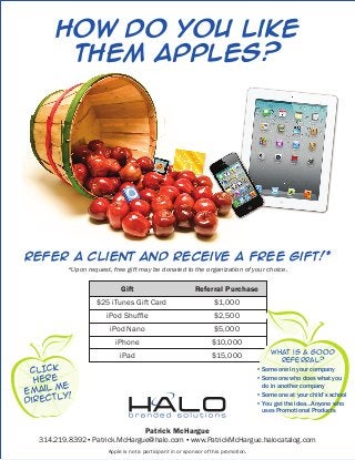 How Do You Like
        Them Apples?




Refer a client and receive a free gift!*
          *Upon request, free gift may be donated to the organization of your choice.

                            Gift                           Referral Purchase
                   $25 iTunes Gift Card                            $1,000
                       iPod Shuffle                                $2,500
                        iPod Nano                                  $5,000
                          iPhone                                   $10,000
                                                                                            What is a good
                            iPad                                  $15,000
                                                                                                referraL?
 CLICK                                                                               •   Someone in your company
  HERE                                                                               •   Someone who does what you
        e                                                                                do in another company
email m
        y!                                                                           •   Someone at your child’s school
directl                                                                              •   You get the idea…Anyone who
                                                                                         uses Promotional Products


                                      Patrick McHargue
   314.219.8392 ▪ Patrick.McHargue@halo.com ▪ www.PatrickMcHargue.halocatalog.com
                       Apple is not a participant in or sponsor of this promotion.
 