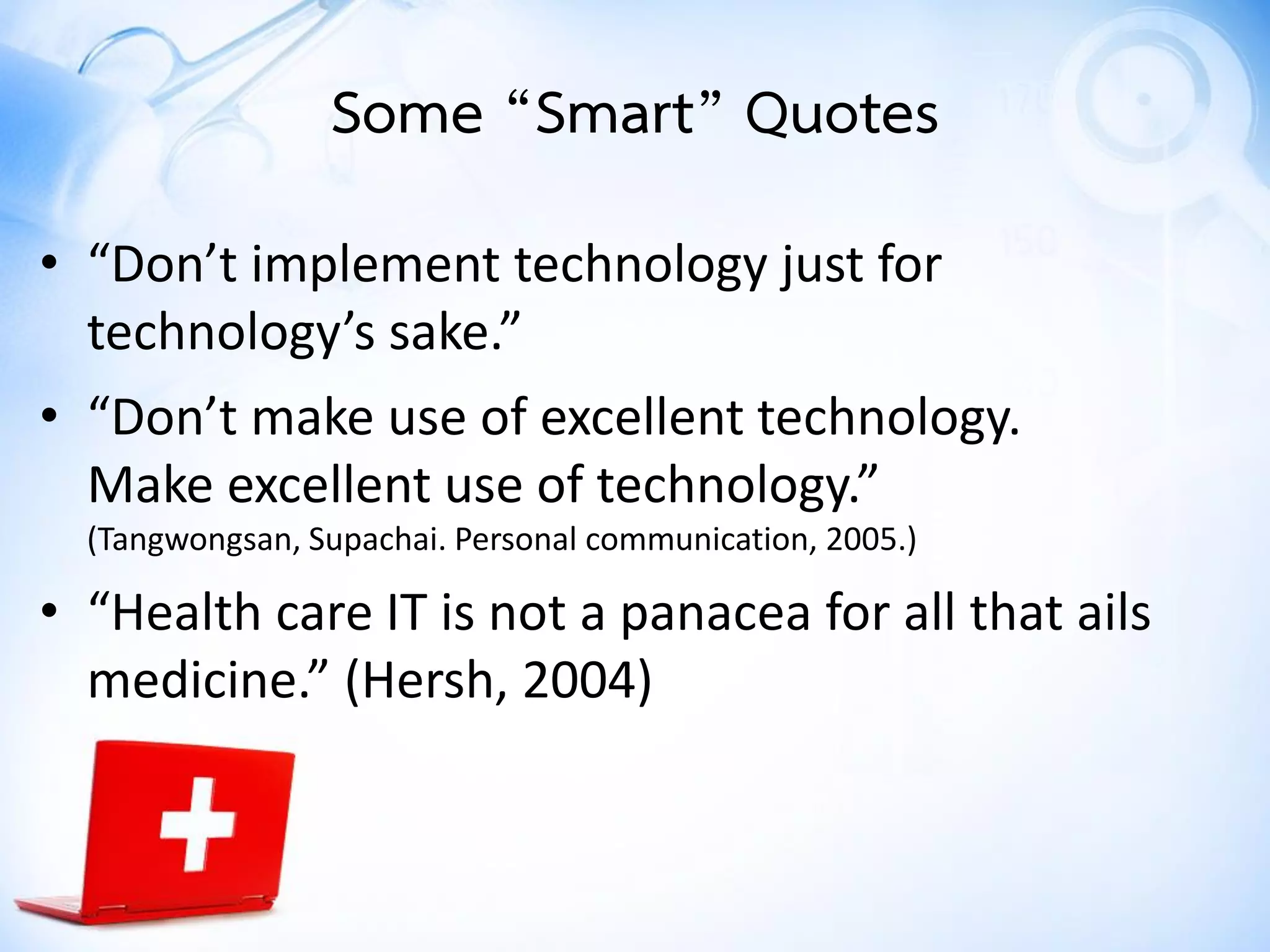 • “Don’t implement technology just for
technology’s sake.”
• “Don’t make use of excellent technology.
Make excellent use of technology.”
(Tangwongsan, Supachai. Personal communication, 2005.)
• “Health care IT is not a panacea for all that ails
medicine.” (Hersh, 2004)
Some “Smart” Quotes
 
