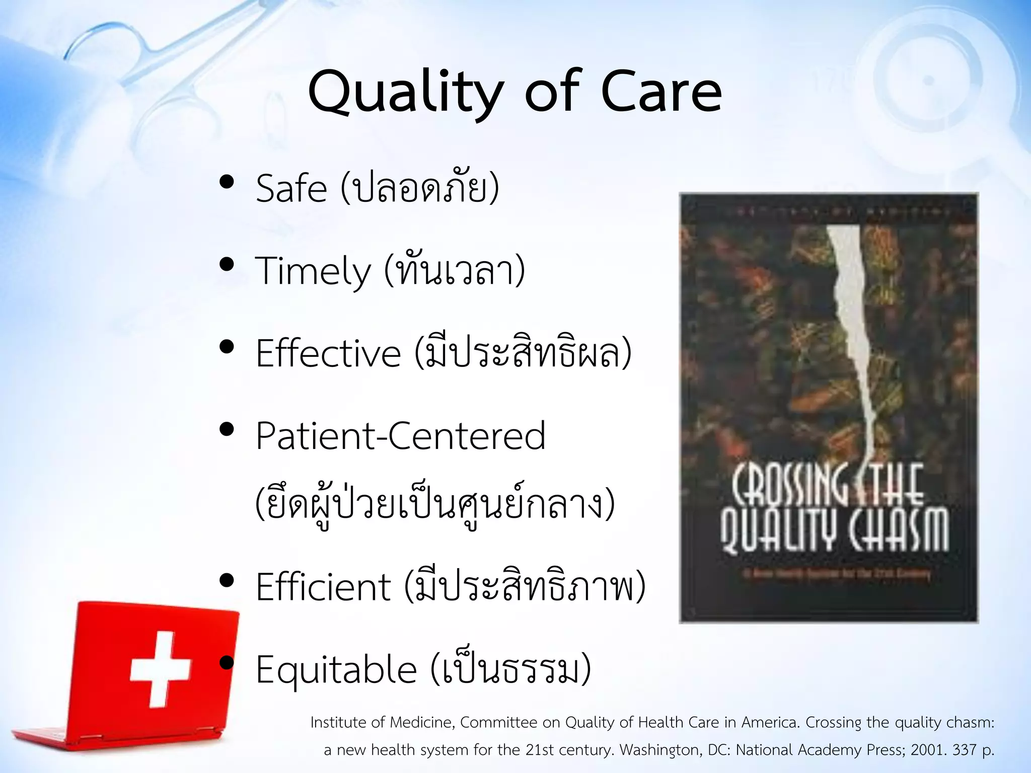 • Safe (ปลอดภัย)
• Timely (ทันเวลา)
• Effective (มีประสิทธิผล)
• Patient-Centered
(ยึดผู้ป่วยเป็นศูนย์กลาง)
• Efficient (มีประสิทธิภาพ)
• Equitable (เป็นธรรม)
Institute of Medicine, Committee on Quality of Health Care in America. Crossing the quality chasm:
a new health system for the 21st century. Washington, DC: National Academy Press; 2001. 337 p.
Quality of Care
 