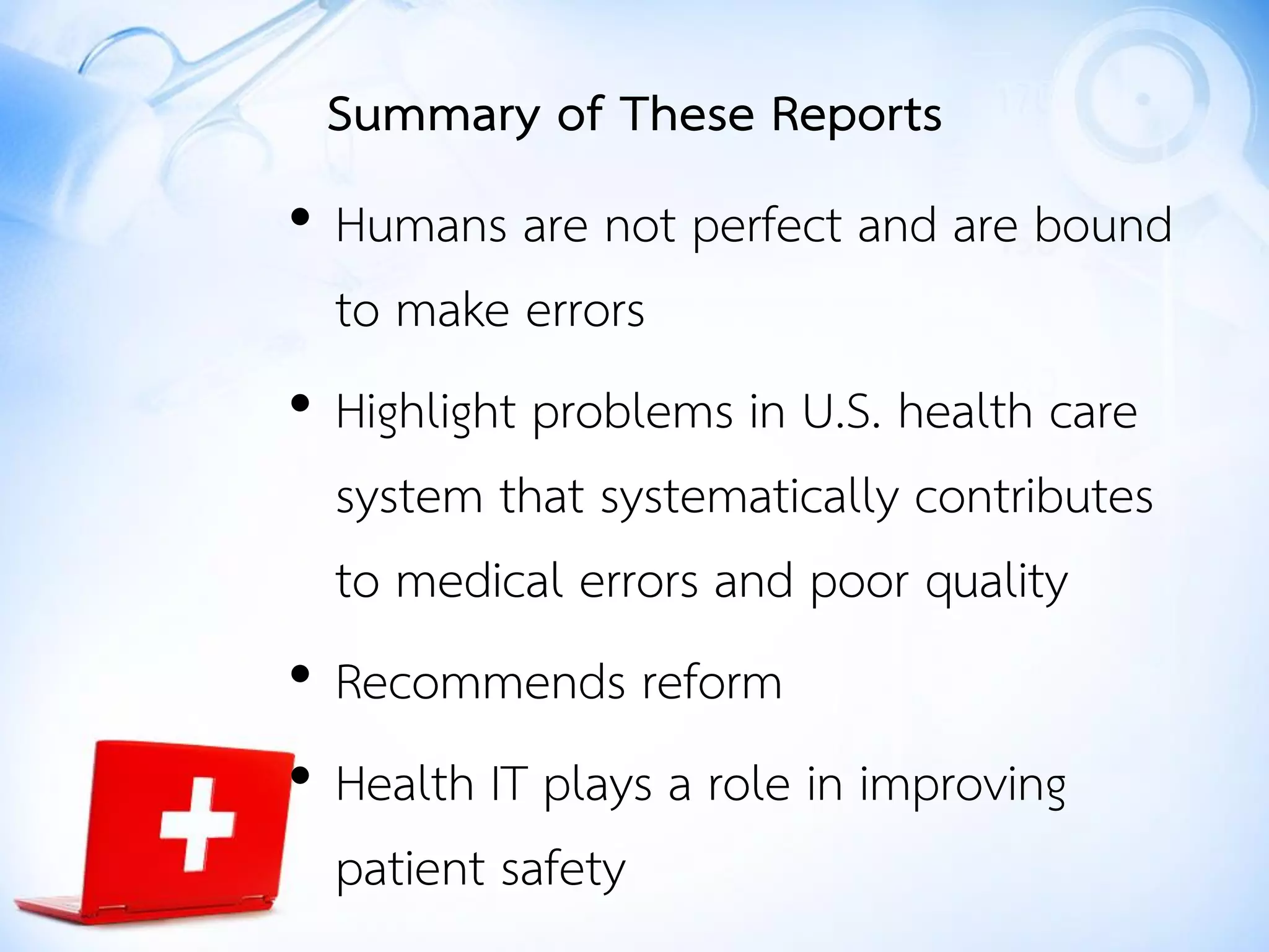 • Humans are not perfect and are bound
to make errors
• Highlight problems in U.S. health care
system that systematically contributes
to medical errors and poor quality
• Recommends reform
• Health IT plays a role in improving
patient safety
Summary of These Reports
 