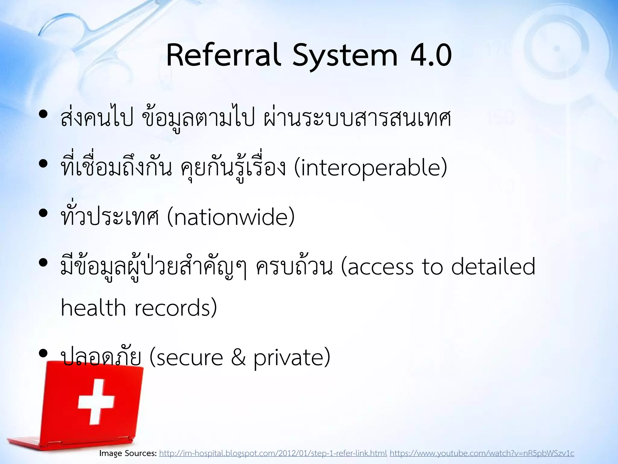 Referral System 4.0
• ส่งคนไป ข้อมูลตามไป ผ่านระบบสารสนเทศ
• ที่เชื่อมถึงกัน คุยกันรู้เรื่อง (interoperable)
• ทั่วประเทศ (nationwide)
• มีข้อมูลผู้ป่วยสาคัญๆ ครบถ้วน (access to detailed
health records)
• ปลอดภัย (secure & private)
Image Sources: http://im-hospital.blogspot.com/2012/01/step-1-refer-link.html https://www.youtube.com/watch?v=nR5pbWSzv1c
 