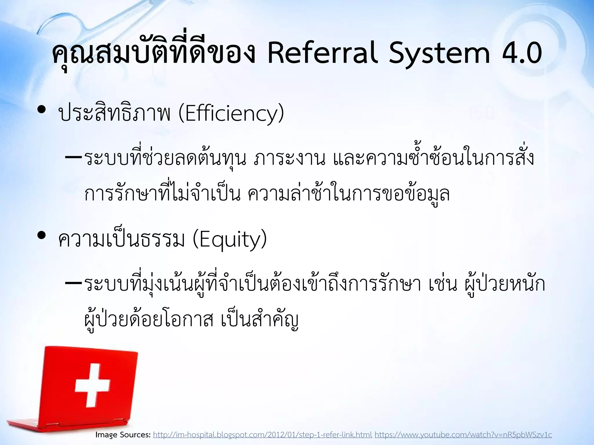 คุณสมบัติที่ดีของ Referral System 4.0
• ประสิทธิภาพ (Efficiency)
–ระบบที่ช่วยลดต้นทุน ภาระงาน และความซาซ้อนในการสั่ง
การรักษาที่ไม่จาเป็น ความล่าช้าในการขอข้อมูล
• ความเป็นธรรม (Equity)
–ระบบที่มุ่งเน้นผู้ที่จาเป็นต้องเข้าถึงการรักษา เช่น ผู้ป่วยหนัก
ผู้ป่วยด้อยโอกาส เป็นสาคัญ
Image Sources: http://im-hospital.blogspot.com/2012/01/step-1-refer-link.html https://www.youtube.com/watch?v=nR5pbWSzv1c
 