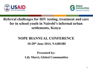 Referral challenges for HIV testing, treatment and care
for in school youth in Nairobi’s informal urban
settlements, Kenya
NOPE BIANNUAL CONFERENCE
18-20th June 2014, NAIROBI
Presented by:
Lily Murei, Global Communities
1
 