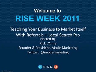 Welcome to
  RISE WEEK 2011
Teaching Your Business to Market Itself
   With Referrals + Local Search Pro
                  Hosted by
                 Rick L’Amie
    Founder & President, Moxie Marketing
         Twitter: @moxiemarketing
 