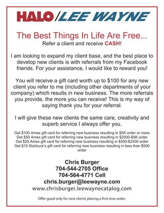 The Best Things In Life Are Free...
                  Refer a client and receive CASH!

I am looking to expand my client base, and the best place to
   develop new clients is with referrals from my Facebook
   friends. For your assistance, I would like to reward you!

  You will receive a gift card worth up to $100 for any new
 client you refer to me (including other departments of your
company) which results in new business. The more referrals
 you provide, the more you can receive! This is my way of
              saying thank you for your referral.

 I will give these new clients the same care, creativity and
               superb service I always offer you.
 Get $100 Amex gift card for referring new business resulting in $5K order or more
  Get $50 Amex gift card for referring new business resulting in $2500-$5K order
 Get $25 Amex gift card for referring new business resulting in $500-$2500 order
 Get $10 Starbuck’s gift card for referring new business resulting in less than $500
                                         order


                      Chris Burger
                   704-544-2705 Office
                    704-564-4771 Cell
              chris.burger@leewayne.com
           www.chrisburger.leewaynecatalog.com
               Offer good only for new clients placing a first time order.
 