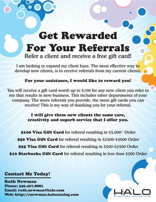 Get Rewarded
           For Your Referrals
          Refer a client and receive a free gift card!
      I am looking to expand my client base. The most effective way to
     develop new clients, is to receive referrals from my current clients.

          For your assistance, I would like to reward you!

 You will receive a gift card worth up to $100 for any new client you refer to
  me that results in new business. This includes other departments of your
   company. The more referrals you provide, the more gift cards you can
           receive! This is my way of thanking you for your referral.

             I will give these new clients the same care,
            creativity and superb service that I offer you.


        $100 Visa Gift Card for referral resulting in $5,000+ Order
      $50 Visa Gift Card for referral resulting in $2500-$5000 Order
       $25 Visa Gift Card for referral resulting in $500-$2500 Order
  $10 Starbucks Gift Card for referral resulting in less than $500 Order



Contact Me Today!
Ruth Newman
Phone: 336.407.8881
Email: ruth.newman@halo.com
Web: http://rnewman.halocatalog.com
 