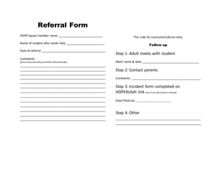 Referral Form 
HOPE Squad member name __________________________ 
Name of student who needs help _______________________ 
Date of referral ______________________________________ 
Comments: 
(please document why you believe they need help) 
___________________________________________________ 
___________________________________________________ 
___________________________________________________ 
___________________________________________________ 
___________________________________________________ 
___________________________________________________ 
___________________________________________________ 
___________________________________________________ 
___________________________________________________ 
___________________________________________________ 
___________________________________________________ 
___________________________________________________ 
___________________________________________________ 
This side for counselor/advisor only: 
Follow up 
Step 1: Adult meets with student 
Adult name & date __________________________________ 
Step 2: Contact parents 
Comments: _________________________________________ 
Step 3: Incident form completed on 
HOPE4Utah link (only if suicidal threat or attempt) 
Date filled out _________________________________ 
Step 4: Other 
___________________________________________________ 
___________________________________________________ 
