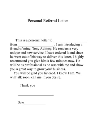 Personal Referral Letter



    This is a personal letter to ___________________
from ____________________ . I am introducing a
friend of mine, Tony Adimey. He renders a very
unique and new service. I have ordered it and since
he went out of his way to deliver this letter, I highly
recommend you give him a few minutes now. He
will be as professional as he was with me and show
you a great way to grow your business.
   You will be glad you listened. I know I am. We
will talk soon, call me if you desire.

      Thank you

     ____________________

     Date _____________
 