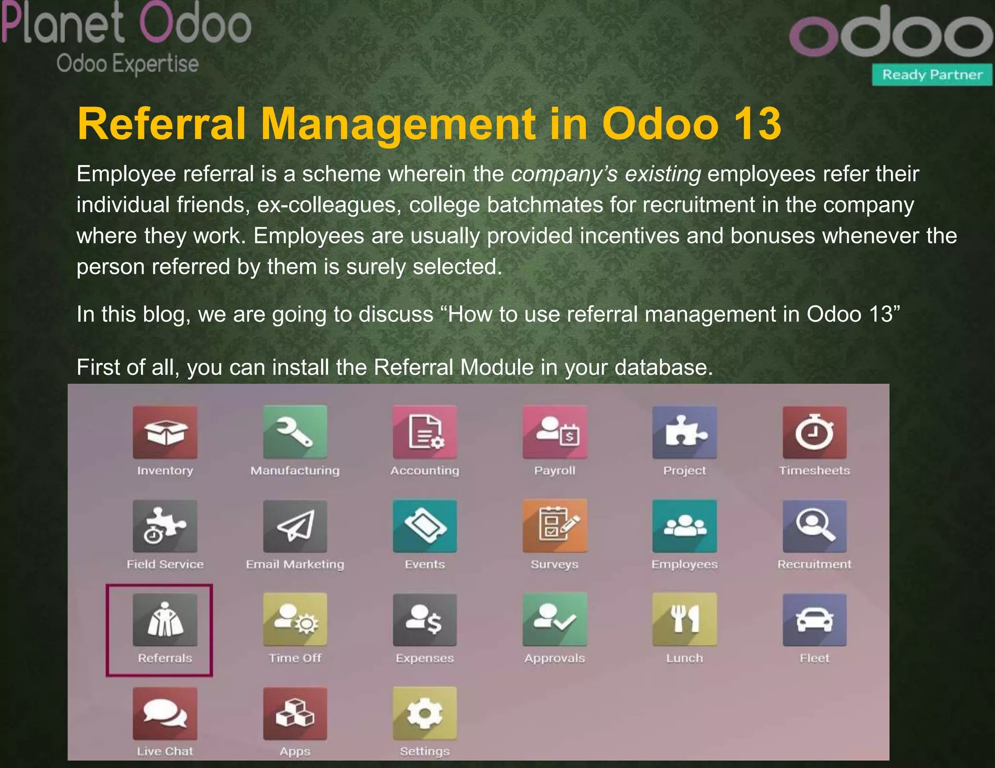 Referral Management in Odoo 13
Employee referral is a scheme wherein the company’s existing employees refer their
individual friends, ex-colleagues, college batchmates for recruitment in the company
where they work. Employees are usually provided incentives and bonuses whenever the
person referred by them is surely selected.
In this blog, we are going to discuss “How to use referral management in Odoo 13”
First of all, you can install the Referral Module in your database.
 