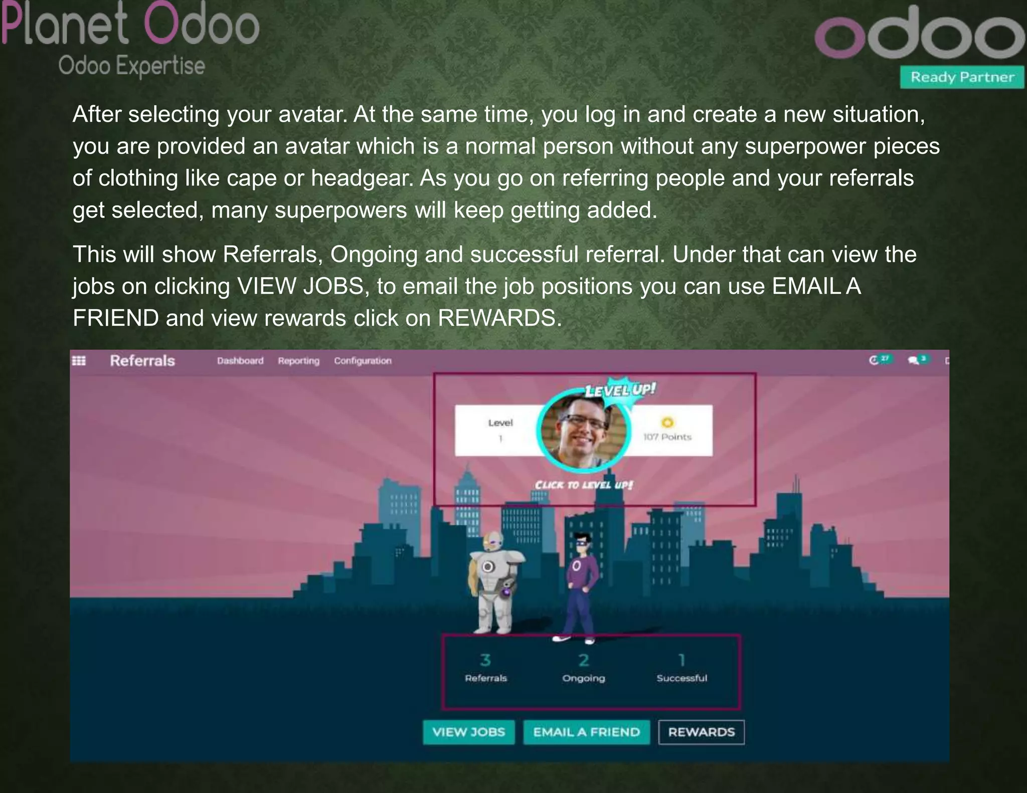 After selecting your avatar. At the same time, you log in and create a new situation,
you are provided an avatar which is a normal person without any superpower pieces
of clothing like cape or headgear. As you go on referring people and your referrals
get selected, many superpowers will keep getting added.
This will show Referrals, Ongoing and successful referral. Under that can view the
jobs on clicking VIEW JOBS, to email the job positions you can use EMAIL A
FRIEND and view rewards click on REWARDS.
 