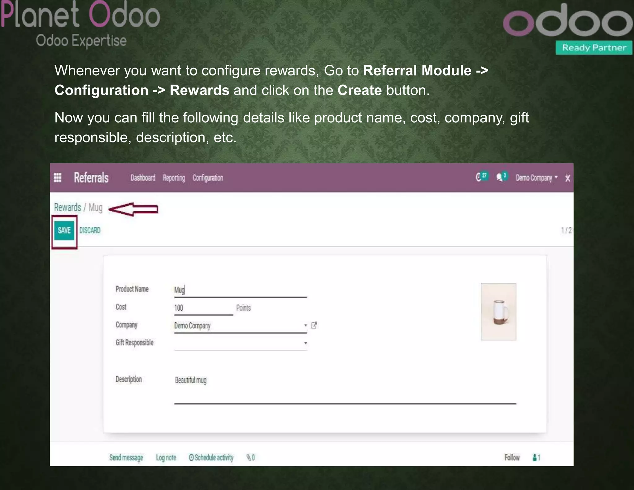 Whenever you want to configure rewards, Go to Referral Module ->
Configuration -> Rewards and click on the Create button.
Now you can fill the following details like product name, cost, company, gift
responsible, description, etc.
 