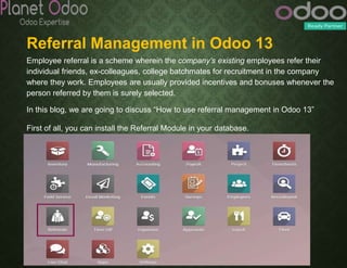 Referral Management in Odoo 13
Employee referral is a scheme wherein the company’s existing employees refer their
individual friends, ex-colleagues, college batchmates for recruitment in the company
where they work. Employees are usually provided incentives and bonuses whenever the
person referred by them is surely selected.
In this blog, we are going to discuss “How to use referral management in Odoo 13”
First of all, you can install the Referral Module in your database.
 