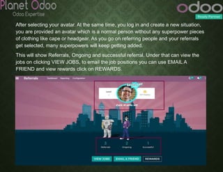 After selecting your avatar. At the same time, you log in and create a new situation,
you are provided an avatar which is a normal person without any superpower pieces
of clothing like cape or headgear. As you go on referring people and your referrals
get selected, many superpowers will keep getting added.
This will show Referrals, Ongoing and successful referral. Under that can view the
jobs on clicking VIEW JOBS, to email the job positions you can use EMAIL A
FRIEND and view rewards click on REWARDS.
 