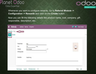 Whenever you want to configure rewards, Go to Referral Module ->
Configuration -> Rewards and click on the Create button.
Now you can fill the following details like product name, cost, company, gift
responsible, description, etc.
 
