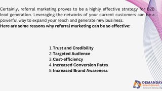 Certainly, referral marketing proves to be a highly effective strategy for B2B
lead generation. Leveraging the networks of your current customers can be a
powerful way to expand your reach and generate new business.
Here are some reasons why referral marketing can be so effective:
Trust and Credibility
Targeted Audience
Cost-efficiency
Increased Conversion Rates
Increased Brand Awareness
1.
2.
3.
4.
5.
 