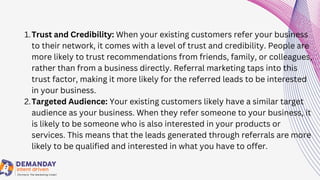 Trust and Credibility: When your existing customers refer your business
to their network, it comes with a level of trust and credibility. People are
more likely to trust recommendations from friends, family, or colleagues,
rather than from a business directly. Referral marketing taps into this
trust factor, making it more likely for the referred leads to be interested
in your business.
Targeted Audience: Your existing customers likely have a similar target
audience as your business. When they refer someone to your business, it
is likely to be someone who is also interested in your products or
services. This means that the leads generated through referrals are more
likely to be qualified and interested in what you have to offer.
1.
2.
 