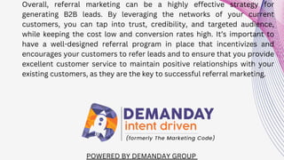 POWERED BY DEMANDAY GROUP
Overall, referral marketing can be a highly effective strategy for
generating B2B leads. By leveraging the networks of your current
customers, you can tap into trust, credibility, and targeted audience,
while keeping the cost low and conversion rates high. It’s important to
have a well-designed referral program in place that incentivizes and
encourages your customers to refer leads and to ensure that you provide
excellent customer service to maintain positive relationships with your
existing customers, as they are the key to successful referral marketing.
 