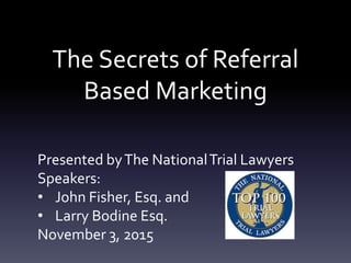 The Secrets of Referral
Based Marketing
Presented byThe NationalTrial Lawyers
Speakers:
• John Fisher, Esq. and
• Larry Bodine Esq.
November 3, 2015
 