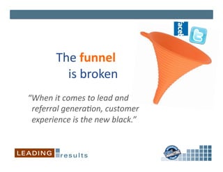 The	
  funnel	
  	
  
             	
  	
  	
  	
  is	
  broken	
  
“When	
  it	
  comes	
  to	
  lead	
  and	
  	
  
	
  	
  referral	
  genera3on,	
  customer	
  	
  
	
  	
  experience	
  is	
  the	
  new	
  black.”	
  
 
