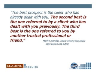 "The best prospect is the client who has
already dealt with you. The second best is
the one referred to by a client who has
dealt with you previously. The third
best is the one referred to you by
another trusted professional or
friend.”           - Marilyn Jennings, Award winning real estate
                             sales person and author
 