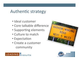Authen*c	
  strategy	
  

 • 	
  Ideal	
  customer	
  
 • 	
  Core	
  talkable	
  diﬀerence	
  
 • 	
  Suppor*ng	
  elements	
  
 • 	
  Culture	
  to	
  match	
  
 • 	
  Expecta*on	
  
 • 	
  Create	
  a	
  customer	
  	
  
        community	
  
 