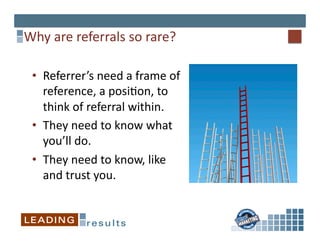 Why	
  are	
  referrals	
  so	
  rare?	
  

  •  Referrer’s	
  need	
  a	
  frame	
  of	
  
     reference,	
  a	
  posi*on,	
  to	
  
     think	
  of	
  referral	
  within.	
  
  •  They	
  need	
  to	
  know	
  what	
  
     you’ll	
  do.	
  
  •  They	
  need	
  to	
  know,	
  like	
  
     and	
  trust	
  you.	
  
 