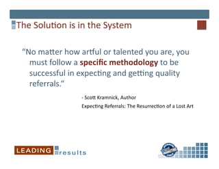 The	
  Solu*on	
  is	
  in	
  the	
  System	
  

  “No	
  majer	
  how	
  arpul	
  or	
  talented	
  you	
  are,	
  you	
  
       must	
  follow	
  a	
  speciﬁc	
  methodology	
  to	
  be	
  
       successful	
  in	
  expec*ng	
  and	
  geqng	
  quality	
  
       referrals.“	
  
   	
  	
   	
   	
   	
   	
   	
  -­‐	
  Scoj	
  Kramnick,	
  Author	
  
    	
   	
     	
     	
     	
     	
     	
  Expec*ng	
  Referrals:	
  The	
  Resurrec*on	
  of	
  a	
  Lost	
  Art	
  	
  

    	
  	
   	
   	
   	
   	
   	
  	
  
 
