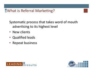 What	
  is	
  Referral	
  Marke*ng?	
  

 Systema*c	
  process	
  that	
  takes	
  word	
  of	
  mouth	
  
    adver*sing	
  to	
  its	
  highest	
  level	
  
 •  New	
  clients	
  
 •  Qualiﬁed	
  leads	
  
 •  Repeat	
  business	
  	
  
 