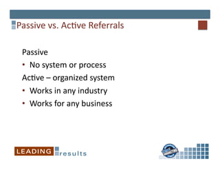 Passive	
  vs.	
  Ac*ve	
  Referrals	
  

  Passive	
  
  •  No	
  system	
  or	
  process	
  	
  
  Ac*ve	
  –	
  organized	
  system	
  	
  
  •  Works	
  in	
  any	
  industry	
  
  •  Works	
  for	
  any	
  business	
  
 