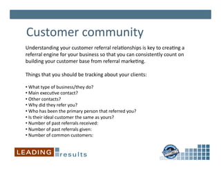 Customer	
  community	
  
Understanding	
  your	
  customer	
  referral	
  rela*onships	
  is	
  key	
  to	
  crea*ng	
  a	
  
referral	
  engine	
  for	
  your	
  business	
  so	
  that	
  you	
  can	
  consistently	
  count	
  on	
  
building	
  your	
  customer	
  base	
  from	
  referral	
  marke*ng.	
  	
  

Things	
  that	
  you	
  should	
  be	
  tracking	
  about	
  your	
  clients:	
  

• 	
  What	
  type	
  of	
  business/they	
  do?	
  
• 	
  Main	
  execu*ve	
  contact?	
  
• 	
  Other	
  contacts?	
  
• 	
  Why	
  did	
  they	
  refer	
  you?	
  
• 	
  Who	
  has	
  been	
  the	
  primary	
  person	
  that	
  referred	
  you?	
  	
  
• 	
  Is	
  their	
  ideal	
  customer	
  the	
  same	
  as	
  yours?	
  	
  	
  	
  	
  	
  
• 	
  Number	
  of	
  past	
  referrals	
  received:	
  
• 	
  Number	
  of	
  past	
  referrals	
  given:	
  
• 	
  Number	
  of	
  common	
  customers:	
  
 