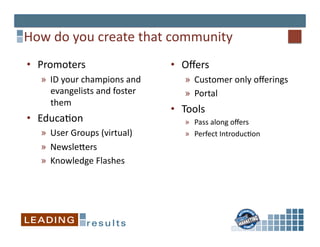 How	
  do	
  you	
  create	
  that	
  community	
  
•  Promoters	
                              •  Oﬀers	
  
    »  ID	
  your	
  champions	
  and	
         »  Customer	
  only	
  oﬀerings	
  
       evangelists	
  and	
  foster	
           »  Portal	
  
       them	
  
                                            •  Tools	
  
•  Educa*on	
                                   »  Pass	
  along	
  oﬀers	
  
    »  User	
  Groups	
  (virtual)	
            »  Perfect	
  Introduc*on       	
  
    »  Newslejers	
  
    »  Knowledge	
  Flashes	
  
 