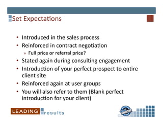 Set	
  Expecta*ons	
  

 •  Introduced	
  in	
  the	
  sales	
  process	
  
 •  Reinforced	
  in	
  contract	
  nego*a*on	
  
     »  Full	
  price	
  or	
  referral	
  price?	
  	
  
 •  Stated	
  again	
  during	
  consul*ng	
  engagement	
  
 •  Introduc*on	
  of	
  your	
  perfect	
  prospect	
  to	
  en*re	
  
    client	
  site	
  
 •  Reinforced	
  again	
  at	
  user	
  groups	
  
 •  You	
  will	
  also	
  refer	
  to	
  them	
  (Blank	
  perfect	
  
    introduc*on	
  for	
  your	
  client)	
  
 