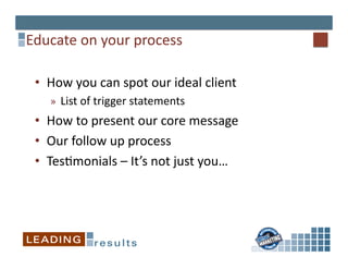 Educate	
  on	
  your	
  process	
  

 •  How	
  you	
  can	
  spot	
  our	
  ideal	
  client	
  
     »  List	
  of	
  trigger	
  statements	
  
 •  How	
  to	
  present	
  our	
  core	
  message	
  
 •  Our	
  follow	
  up	
  process	
  
 •  Tes*monials	
  –	
  It’s	
  not	
  just	
  you…	
  
 