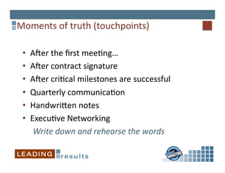Moments	
  of	
  truth	
  (touchpoints)	
  

 •    AVer	
  the	
  ﬁrst	
  mee*ng…	
  
 •    AVer	
  contract	
  signature	
  
 •    AVer	
  cri*cal	
  milestones	
  are	
  successful	
  
 •    Quarterly	
  communica*on	
  
 •    Handwrijen	
  notes	
  
 •    Execu*ve	
  Networking	
  
       Write	
  down	
  and	
  rehearse	
  the	
  words	
  
 