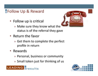 Follow	
  Up	
  &	
  Reward 	
  	
  

  •  Follow	
  up	
  is	
  cri*cal	
  
      »  Make	
  sure	
  they	
  know	
  what	
  the	
  
         status	
  is	
  of	
  the	
  referral	
  they	
  gave	
  
  •  Return	
  the	
  favor	
  	
  
      »  Get	
  them	
  to	
  complete	
  the	
  perfect	
  
         proﬁle	
  in	
  return	
  
  •  Rewards	
  	
  
      »  Personal,	
  business	
  or	
  community	
  
      »  Small	
  token	
  just	
  for	
  thinking	
  of	
  us	
  
 