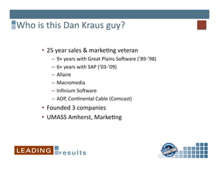 Who	
  is	
  this	
  Dan	
  Kraus	
  guy?	
  

          •  25	
  year	
  sales	
  &	
  marke*ng	
  veteran 	
  	
  
               –  9+	
  years	
  with	
  Great	
  Plains	
  SoVware	
  (‘89-­‐’98)	
  
               –  6+	
  years	
  with	
  SAP	
  (‘03-­‐’09)	
  
               –  Allaire	
  
               –  Macromedia	
  
               –  Inﬁnium	
  SoVware	
  
               –  ADP,	
  Con*nental	
  Cable	
  (Comcast)	
  
          •  Founded	
  3	
  companies	
  
          •  UMASS	
  Amherst,	
  Marke*ng	
  
 
