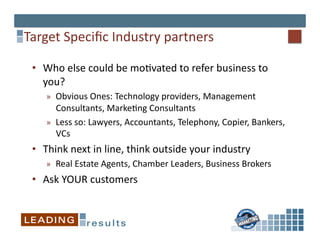 Target	
  Speciﬁc	
  Industry	
  partners	
  

 •  Who	
  else	
  could	
  be	
  mo*vated	
  to	
  refer	
  business	
  to	
  
    you?	
  
     »  Obvious	
  Ones:	
  Technology	
  providers,	
  Management	
  
        Consultants,	
  Marke*ng	
  Consultants	
  	
  
     »  Less	
  so:	
  Lawyers,	
  Accountants,	
  Telephony,	
  Copier,	
  Bankers,	
  
        VCs	
  
 •  Think	
  next	
  in	
  line,	
  think	
  outside	
  your	
  industry	
  
     »  Real	
  Estate	
  Agents,	
  Chamber	
  Leaders,	
  Business	
  Brokers	
  
 •  Ask	
  YOUR	
  customers	
  
 