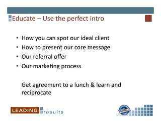 Educate	
  –	
  Use	
  the	
  perfect	
  intro	
  

  •    How	
  you	
  can	
  spot	
  our	
  ideal	
  client	
  
  •    How	
  to	
  present	
  our	
  core	
  message	
  
  •    Our	
  referral	
  oﬀer	
  
  •    Our	
  marke*ng	
  process	
  

       	
  Get	
  agreement	
  to	
  a	
  lunch	
  &	
  learn	
  and	
  
           reciprocate	
  
 