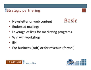Strategic	
  partnering	
  

 •    Newslejer	
  or	
  web	
  content	
  
 •    Endorsed	
  mailings	
  
 •    Leverage	
  of	
  lists	
  for	
  marke*ng	
  programs	
  
 •    Win	
  win	
  workshop	
  
 •    BNI	
  
 •    For	
  business	
  (soV)	
  or	
  for	
  revenue	
  (formal)	
  
 