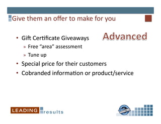 Give	
  them	
  an	
  oﬀer	
  to	
  make	
  for	
  you	
  

  •  GiV	
  Cer*ﬁcate	
  Giveaways	
  
      »  Free	
  “area”	
  assessment	
  
      »  Tune	
  up	
  
  •  Special	
  price	
  for	
  their	
  customers	
  
  •  Cobranded	
  informa*on	
  or	
  product/service	
  
 