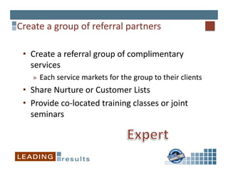 Create	
  a	
  group	
  of	
  referral	
  partners	
  

  •  Create	
  a	
  referral	
  group	
  of	
  complimentary	
  
     services	
  
      »  Each	
  service	
  markets	
  for	
  the	
  group	
  to	
  their	
  clients	
  
  •  Share	
  Nurture	
  or	
  Customer	
  Lists	
  
  •  Provide	
  co-­‐located	
  training	
  classes	
  or	
  joint	
  
     seminars	
  
 