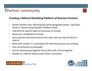 Partner	
  community	
  
 Crea&ng	
  a	
  Referral	
  Marke&ng	
  Pla@orm	
  of	
  Business	
  Partners	
  

 •  Decide	
  whether	
  your	
  referral	
  group	
  will	
  be	
  geography	
  based	
  –	
  (eg	
  Dallas	
  
    Area)	
  or	
  Industry	
  based	
  (eg	
  Non-­‐Proﬁts)	
  or	
  both.	
  
 •  Inden*fy	
  the	
  speciﬁc	
  types	
  of	
  businesses	
  to	
  include	
  
 •  Name	
  your	
  candidates	
  to	
  include	
  
 •  Ask	
  customers	
  who	
  they	
  know	
  for	
  the	
  open	
  slots	
  you	
  have	
  &	
  ask	
  for	
  a	
  
    referral	
  
 •  Meet	
  with	
  vendors	
  1:1	
  and	
  explain	
  the	
  referral	
  group	
  you	
  are	
  building.	
  	
  	
  
 •  Gain	
  commitment	
  to	
  par*cipate	
  	
  
 •  Get	
  the	
  whole	
  group	
  together	
  face	
  to	
  face	
  with	
  a	
  formal	
  agenda	
  
 •  Decide	
  on	
  a	
  referral	
  reward	
  system	
  that	
  is	
  consistent	
  
 