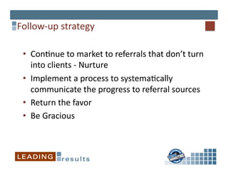 Follow-­‐up	
  strategy	
  

 •  Con*nue	
  to	
  market	
  to	
  referrals	
  that	
  don’t	
  turn	
  
    into	
  clients	
  -­‐	
  Nurture	
  
 •  Implement	
  a	
  process	
  to	
  systema*cally	
  
    communicate	
  the	
  progress	
  to	
  referral	
  sources	
  
 •  Return	
  the	
  favor	
  
 •  Be	
  Gracious	
  
 